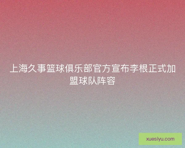 上海久事篮球俱乐部官方宣布李根正式加盟球队阵容