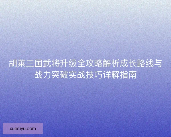 胡莱三国武将升级全攻略解析成长路线与战力突破实战技巧详解指南